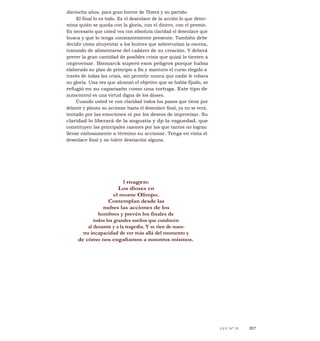 dieciocho años, para gran horror de Thiers y su partido.
El final lo es todo. Es el desenlace de la acción lo que deter-
mina quién se queda con la gloria, con el dinero, con el premio.
Es necesario que usted vea con absoluta claridad el desenlace que
busca y que lo tenga constantemente presente. También debe
decidir cómo ahuyentar a los buitres que sobrevuelan la escena,
tratando de alimentarse del cadáver de su creación. Y deberá
prever la gran cantidad de posibles crisis que quizá lo tienten a
improvisar. Bismarck superó esos peligros porque había
elaborado su plan de principio a fin y mantuvo el curso elegido a
través de todas las crisis, sin permitir nunca que nadie le robara
su gloria. Una vez que alcanzó el objetivo que se había fijado, se
refugió en su caparazón como una tortuga. Este tipo de
autocontrol es una virtud digna de los dioses.
Cuando usted ve con claridad todos los pasos que tiene por
delante y planea su accionar hasta el desenlace final, ya no se verá,
tentado por las emociones ni por los deseos de improvisar. Su
claridad lo liberará de la angustia y dp la vaguedad, que
constituyen las principales razones por las que tantos no logran
llevar exitosamente a término su accionar. Tenga en vista el
desenlace final y no tolere desviación alguna.
I magen:
Los dioses en
el monte Olimpo.
Contemplan desde las
nubes las acciones de los
hombres y prevén los finales de
todos los grandes sueños que conducen
al desastre y a la tragedia. Y se ríen de nues-
tra incapacidad de ver más allá del momento y
de cómo nos engañamos a nosotros mismos.
LEY N° 29 307
 