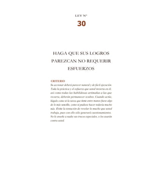 LEY N°
30
HAGA QUE SUS LOGROS
PAREZCAN NO REQUERIR
ESFUERZOS
CRITERIO
Su accionar deberá parecer natural y de fácil ejecución.
Toda la práctica y el esfuerzo que usted invierta en él,
así como todas las habilidosas artimañas a las que
recurra, deberán permanecer ocultos. Cuando actúe,
hágalo como si la tarea que tiene entre manos fuese algo
de lo más sencillo, como si pudiese hacer todavía mucho
más. Evite la tentación de revelar lo mucho que usted
trabaja, pues con ello sólo generará cuestionamientos.
No le enseñe a nadie sus trucos especiales, o los usarán
contra usted.
 
