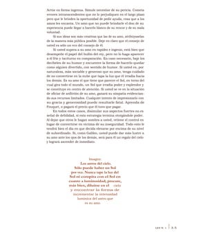 Actúe en forma ingenua. Simule necesitar de su pericia. Cometa
errores intranscendentes que no lo perjudiquen en el largo plazo
pero que le brinden la oportunidad de pedir ayuda, cosa que a los
amos les encanta. Un amo que no puede brindarle el don de su
experiencia puede llegar a hacerlo blanco de su rencor y de su mala
voluntad.
Si sus ideas son más creativas que las de su amo, atribúyaselas
de la manera más pública posible. Deje en claro que el consejo de
usted es sólo un eco del consejo de él.
Si usted supera a su amo en rapidez e ingenio, está bien que
desempeñe el papel del bufón del rey, pero no lo haga aparecer
a él frío y taciturno en comparación. En caso necesario, baje los
decibeles de su humor y encuentre la forma de hacerlo quedar
como alguien divertido, con sentido de humor. Si usted es, por
naturaleza, más sociable y generoso que su amo, tenga cuidado
de no convertirse en la nube que tapa la luz que él irradia hacia
los demás. Es su amo el que tiene que parecer el Sol, en torno del
cual gira todo el mundo, un Sol que irradia poder y esplendor y
se constituye en centro de atención. Si usted se ve en la situación
de oficiar de anfitrión de su amo, ganará su simpatía evidencian-
do sus recursos limitados. Cualquier intento de impresionarlo con
su gracia y generosidad puede resultarle fatal. Aprenda de
Fouquet, o pagará el precio que él tuvo que pagar.
En todos estos casos, disimular sus aspectos fuertes no es
señal de debilidad, si esta estrategia termina otorgándole poder.
Al dejar que otros le hagan sombra a usted, retiene el control en
lugar de convertirse en víctima de su inseguridad. Todo esto le
vendrá bien el día en que decida elevarse por encima de su nivel
de subordinado. Si, como Galileo, usted puede dar más lustre a
su amo ante los ojos de los demás, será para él un regalo del cielo
y logrará ascender de inmediato.
Imagen:
Los astros del cielo.
Sólo puede haber un Sol
por vez. Nunca tape la luz del
Sol ni compita con el Sol en
cuanto a luminosidad; procure,
más bien, diluirse en el cielo
y encontrar la forma de
incrementar la intensidad
lumínica del astro que
es su amo.
LEY N. 1 I 3.5
 