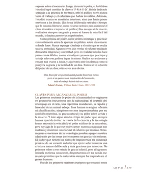 esposas sobre el escenario. Luego, durante la pelea, el habilidoso
Houdini logró cambiar la clave a "F-R-A-U-D". Había dedicado
semanas a la práctica de ese truco, pero el público no vio nunca
todo el trabajo y el esfuerzo que había invertido. Además,
Houdini nunca se mostraba nervioso, sino que hacía poner
nerviosos a los demás. (En forma deliberada estiraba el tiempo
que le insumía liberarse, como recurso escénico para aumentar el
clima dramático e inquietar al público.) Sus escapes de la muerte,
realizados siempre con gracia y como si fuesen lo más fácil del
mundo, lo hacían parecer un superhombre.
Como persona de poder, usted deberá investigar y practicar
constantemente antes de aparecer en público, sobre el escenario
o donde fuere. Nunca exponga el trabajo y el sudor que se oculta
tras su serenidad. Algunos creen que revelar el esfuerzo realizado
demuestra diligencia y sinceridad, pero en realidad sólo los hace
parecer más débiles, •como si cualquier persona que practique y
trabaje sobre eso pudiera lograr lo mismo. Realice sus esfuerzos y
ensaye sus trucos a solas, y aparecerá ante los demás como si
poseyera la gracia y la facilidad de un dios. Nunca se ve la fuente
del poder de un dios; sólo se ven sus efectos.
Una línea [de un poema] quizá pueda llevarnos horas;
pero si no parece una inspiración del momento,
todo el trabajo habrá sido en vano.
Adam's Curse, William Butler Yeats, 1865-1939
CLAVES PARA ALCANZAR EL PODER
Las primeras nociones de poder de la humanidad se originaron
en primitivos encuentros con la naturaleza: el destello del
relámpago en el cielo, una repentina inundación, la rapidez y
ferocidad de un animal salvaje. Esas fuerzas no exigían reflexión
ni planificación; simplemente nos impresionaban por su
aparición repentina, su gracia natural y su poder sobre la vida y
la muerte. Y éste sigue siendo el tipo de poder que siempre
hemos querido imitar. A través de la ciencia y la tecnología
hemos recreado la velocidad y el poder sublime de la naturaleza,
pero hay algo de lo que ese poder carece: nuestras máquinas son
ruidosas y muestran con claridad el esfuerzo que realizan. Ni las
mejores creaciones de la tecnología pueden apagar nuestra
admiración por las cosas que se mueven con gracia y sin esfuerzo.
El poder que tienen los niños de imponernos su voluntad
proviene de ese encanto seductor que ejerce sobre nosotros una
criatura menos deliberada y más graciosa que nosotros. No
podemos volver a ese estado de gracia infantil, pero si logramos
imitarla en forma consciente, despertaremos en los demás ese
respeto primitivo que la naturaleza siempre ha inspirado en el
género humano.
Uno de los primeros escritores europeos que enunció estos
LEY N° 30 I 315
 