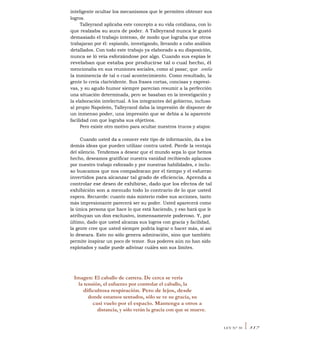 inteligente ocultar los mecanismos que le permiten obtener sus
logros.
Talleyrand aplicaba este concepto a su vida cotidiana, con lo
que realzaba su aura de poder. A Talleyrand nunca le gustó
demasiado el trabajo intenso, de modo que lograba que otros
trabajaran por él: espiando, investigando, llevando a cabo análisis
detallados. Con todo este trabajo ya elaborado a su disposición,
nunca se ló veía esforzándose por algo. Cuando sus espías le
revelaban que estaba por producirse tal o cual hecho, él
mencionaba en sus reuniones sociales, como al pasar, que sentía
la inminencia de tal o cual acontecimiento. Como resultado, la
gente lo creía clarividente. Sus frases cortas, concisas y expresi-
vas, y su agudo humor siempre parecían resumir a la perfección
una situación determinada, pero se basaban en la investigación y
la elaboración intelectual. A los integrantes del gobierno, incluso
al propio Napoleón, Talleyrand daba la impresión de disponer de
un inmenso poder, una impresión que se debía a la aparente
facilidad con que lograba sus objetivos.
Pero existe otro motivo para ocultar nuestros trucos y atajos:
Cuando usted da a conocer este tipo de información, da a los
demás ideas que pueden utilizar contra usted. Pierde la ventaja
del silencio. Tendemos a desear que el mundo sepa lo que hemos
hecho, deseamos gratificar nuestra vanidad recibiendo aplausos
por nuestro trabajo esforzado y por nuestras habilidades, e inclu-
so buscamos que nos compadezcan por el tiempo y el esfuerzo
invertidos para alcanzar tal grado de eficiencia. Aprenda a
controlar ese deseo de exhibirse, dado que los efectos de tal
exhibición son a menudo todo lo contrario de lo que usted
espera. Recuerde: cuanto más misterio rodee sus acciones, tanto
más impresionante parecerá ser su poder. Usted aparecerá como
la única persona que hace lo que está haciendo, y eso hará que le
atribuyan un don exclusivo, inmensamente poderoso. Y, por
último, dado que usted alcanza sus logros con gracia y facilidad,
la gente cree que usted siempre podría lograr o hacer más, si así
lo deseara. Esto no sólo genera admiración, sino que también
permite inspirar un poco de temor. Sus poderes aún no han sido
explotados y nadie puede adivinar cuáles son sus límites.
Imagen: El caballo de carrera. De cerca se vería
la tensión, el esfuerzo por controlar el caballo, la
dificultosa respiración. Pero de lejos, desde
donde estamos sentados, sólo se ve su gracia, su
casi vuelo por el espacio. Mantenga a otros a
distancia, y sólo verán la gracia con que se mueve.
LEY N° 30 I 317
 