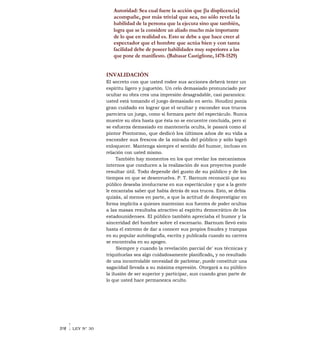 Autoridad: Sea cual fuere la acción que [la displicencia]
acompañe, por más trivial que sea, no sólo revela la
habilidad de la persona que la ejecuta sino que también,
logra que se la considere un aliado mucho más importante
de lo que en realidad es. Esto se debe a que hace creer al
espectador que el hombre que actúa bien y con tanta
facilidad debe de poseer habilidades muy superiores a las
que pone de manifiesto. (Baltasar Castiglione, 1478-1529)
INVALIDACIÓN
El secreto con que usted rodee sus acciones deberá tener un
espíritu ligero y juguetón. Un celo demasiado pronunciado por
ocultar su obra crea una impresión desagradable, casi paranoica:
usted está tomando el juego demasiado en serio. Houdini ponía
gran cuidado en lograr que el ocultar y esconder sus trucos
pareciera un juego, como si formara parte del espectáculo. Nunca
muestre su obra hasta que ésta no se encuentre concluida, pero si
se esfuerza demasiado en mantenerla oculta, le pasará como al
pintor Pontormo, que dedicó los últimos años de su vida a
esconder sus frescos de la mirada del público y sólo logró
enloquecer. Mantenga siempre el sentido del humor, incluso en
relación con usted mismo.
También hay momentos en los que revelar los mecanismos
internos que conducen a la realización de sus proyectos puede
resultar útil. Todo depende del gusto de su público y de los
tiempos en que se desenvuelva. P. T. Barnum reconoció que su
público deseaba involucrarse en sus espectáculos y que a la gente
le encantaba saber qué había detrás de sus trucos. Esto, se debía
quizás, al menos en parte, a que la actitud de desprestigiar en
forma implícita a quienes mantenían sus fuentes de poder ocultas
a las masas resultaba atractivo al espíritu democrático de los
estadounidenses. El público también apreciaba el humor y la
sinceridad del hombre sobre el escenario. Barnum llevó esto
hasta el extremo de dar a conocer sus propios fraudes y trampas
en su popular autobiografía, escrita y publicada cuando su carrera
se encontraba en su apogeo.
Siempre y cuando la revelación parcial de' sus técnicas y
triquiñuelas sea algo cuidadosamente planificado„ y no resultado
de una incontrolable necesidad de parlotear, puede constituir una
sagacidad llevada a su máxima expresión. Otorgará a su público
la ilusión de ser superior y participar, aun cuando gran parte de
lo que usted hace permanezca oculto.
318 ILEY N° 30
 