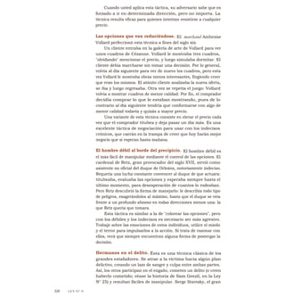 Cuando usted aplica esta táctica, su adversario sabe que es
forzado a ir en determinada dirección, pero no importa. La
técnica resulta eficaz para quienes intentan resistirse a cualquier
precio.
Las opciones que van reduciéndose. El marchand Ambroise
Vollard perfeccionó esta técnica a fines del siglo xix.
Un cliente entraba en la galería de arte de Vollard para ver
unos cuadros de Cézanne. Vollard le mostraba tres cuadros,
"olvidando" mencionar el precio, y luego simulaba dormitar. El
cliente debía marcharse sin tomar una decisión. Por lo general,
volvía al día siguiente para ver de nuevo los cuadros, pero esta
vez Vollard le mostraba obras menos interesantes, fingiendo creer
que eran los mismos. El atónito cliente analizaba la nueva oferta,
se iba y luego regresaba. Otra vez se repetía el juego: Vollard
volvía a mostrar cuadros de menor calidad. Por fin, el comprador
decidía comprar lo que le estaban mostrando, pues de lo
contrario al día siguiente tendría que conformarse con algo de
menor calidad todavía y quizás a mayor precio.
Una variante de esta técnica consiste en elevar el precio cada
vez que el comprador titubea y deja pasar un día más. Es una
excelente táctica de negociación para usar con los indecisos
crónicos, que caerán en la trampa de creer que hoy harán mejor
negocio que si esperan hasta mañana.
El hombre débil al borde del precipicio. El hombre débil es
el más fácil de manipular mediante el control de las opciones. El
cardenal de Retz, gran provocador del siglo XVII, sirvió como
asistente no oficial del duque de Orleáns, notoriamente indeciso.
Requería una lucha constante convencer al duque de que actuara:
titubeaba, evaluaba las opciones y esperaba siempre hasta el
último momento, para desesperación de cuantos lo rodeaban.
Pero Retz descubrió la forma de manejarlo: le describía todo tipo
de peligros, exagerándolos al máximo, hasta que el duque se veía
frente a un profundo abismo en todas direcciones menos una: la
que Retz quería que tomara.
Esta táctica es similar a la de "colorear las opciones", pero
con los débiles y los indecisos es necesario ser más agresivo.
Trabaje sobre las emociones de estos individuos, utilice el miedo
y el terror para impulsarlos a la acción. Si trata de razonar con
ellos, verá que siempre encuentran alguna forma de postergar la
decisión.
Hermanos en el delito. Ésta es una técnica clásica de los
grandes estafadores. Se atrae a la víctima hacia algún plan
delictivo, creando un lazo de sangre y culpa entre ambas partes.
Así, los otros participan en el engaño, cometen un delito (o creen
haberlo cometido; véase la historia de Sam Geezil, en la Ley
N° 25) y resultan fáciles de manipular. Serge Stavisky, el gran
326 LEY N° 31
 