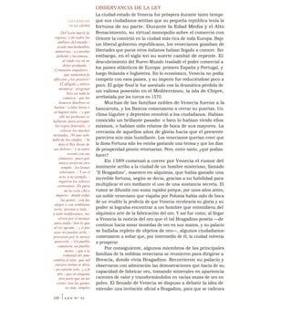 OBSERVANCIA DE LA LEY
La ciudad-estado de Venecia fue próspera durante tanto tiempo
que sus ciudadanos sentían que su pequeña república tenía la
fortuna de su parte. Durante la Edad Media y el Alto
Renacimiento, su virtual monopolio sobre el comercio con
Oriente la convirtió en la ciudad más rica de toda Europa. Bajo
un liberal gobierno republicano, los venecianos gozaban de
libertades que pocos otros italianos habían llegado a conocer. Sin
embargo, en el siglo xvi su suerte cambió de repente. El
descubrimiento del Nuevo Mundo trasladó el poder comercial a
los países atlánticos de Europa: primero España y Portugal, y
luego Holanda e Inglaterra. En lo económico, Venecia no podía
competir con esos países, y su imperio fue reduciéndose poco a
poco. El golpe final le fue asestado con la dramática pérdida de
un valiosa posesión en el Mediterráneo, la isla de Chipre,
arrebatada por los turcos en 1570.
Muchas de las familias nobles de Venecia fueron a la
bancarrota, y los Bancos comenzaron a cerrar su puertas. Un
clima lúgubre y depresivo envolvió a los ciudadanos. Habían
conocido un brillante pasado: o bien lo habían vivido ellos
mismos, o habían oído relatos de boca de sus mayores. La
cercanía de aquellos años de gloria hacía que el presente
pareciera aún más humillante. Los venecianos querían creer que
la diosa Fortuna sólo les estaba gastando una broma y que los días .
de prosperidad pronto retornarían. Pero, entre tanto, ¿qué podían
hacer?
En 1589 comenzó a correr por Venecia el rumor del
inminente arribo a la ciudad de un hombre misterioso, llamado
"Il Bragadino", maestro en alquimia, que había ganado una
increíble fortuna, según se decía, gracias a su habilidad para
multiplicar el oro mediante el uso de una sustancia secreta. El
rumor se difundió con suma rapidez porque, por unos años antes,
un noble veneciano que viajaba por Polonia había oído de boca
de un erudito la profecía de que Venecia recobraría su gloria y su
poder si lograba encontrar a un hombre que entendiera del
alquímico arte de la fabricación del oro. Y así fue como, al llegar
a Venecia la noticia del oro que el tal Bragadino poseía —de
continuo hacía sonar monedas de oro en sus manos, y su palacio
se hallaba repleto de objetos de oro—, algunos ciudadanos-
comenzaron a soñar que, por intermedio de él, la ciudad volvería
a prosperar.
Por consiguiente, algunos miembros de las principales
familias de la nobleza veneciana se reunieron para dirigirse a
Brescia, donde vivía Bragadino. Recorrieron su palacio y
observaron con admiración las demostraciones que hacía de su
capacidad de fabricar oro, tomando minerales en apariencia
carentes de valor y transformándolos en varias onzas de oro en
polvo. El Senado de Venecia se dispuso a debatir la idea de
extender una invitación oficial a Bragadino, para que se radicara
LAS EXEQUIAS
DE LA LEONA
Del León murió la
esposa,/ y de todos los
ámbitos del mundo /
acude muchedumbre
numerosa / a consolar
doliente y lacrimosa /
al viudo rey en su
dolor profundo. /
¡Consuelos singulares /
que aumentan la
aflicción y los pesares!/
El afligido y tétrico
monarca / pregonar
hizo en toda la
comarca / que los
honores fúnebres se
harían / a tales horas y
en lugares tales, / y que
allí sus prebostes se
hallaran /para arreglar
los regios funerales / y
colocar los muchos
invitados. /Ni uno solo
faltó de los citados. / Se
dejó el Rey llevar de
sus dolores / y su antro
resonó con sus
clamores, /pues que
nunca tuvieron otro
templo / los leones
soberanos. / Y en el
acto, a su ejemplo, /
rugieron los señores
cortesanos. /Es para
mí la corte chico
imperio / donde todas
las gentes / con faz
alegre o con semblante
serio, /prestas a todo, /
a todo indiferentes, /no
sirven por sí mismas
para nada./ Son lo que
al rey agrada, / y si por
azar no pueden serlo, /
procuran por lo menos
parecerlo. / Un pueblo
camaleón, un pueblo
mono, / que a la
voluntad del amo
cambia el tono; que mil
cuerpos anima se diría
/ un espíritu solo, y a fe
mía / que en ninguna
otra parte que en las
cortes /son las gentes
no más, simples
330 ILEY N° 32
 