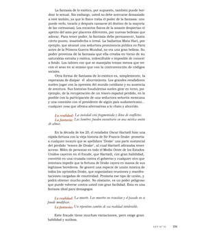 La fantasía de lo exótico, por supuesto, también puede bor-
dear lo sexual. Sin embargo, usted no debe acercarse demasiado
a este ámbito, ya que lo físico traba el poder de la fantasía: uno
puede verlo, tocarlo y después cansarse (el destino de la mayoría
de las cortesanas). Los encantos físicos de la amante despiertan el
apetito del amo por placeres diferentes, por nuevas bellezas que
adorar. Para tener poder, la fantasía debe permanecer, hasta
cierto punto, insatisfecha o irreal. La bailarina Mata Hari, por
ejemplo, que alcanzó una seductora prominencia pública en París
antes de la Primera Guerra Mundial, no era una gran belleza. Su
poder provenía de la fantasía que ella creaba en torno de su
naturaleza extraña y exótica, indescifrable e imposible de conocer
a fondo. Los tabúes con que se manejaba tenían menos que ver
con el sexo en sí mismo que con la contravención de códigos
sociales.
Otra forma de fantasía de lo exótico es, simplemente, la
esperanza de disipar el aburrimiento. Los grandes estafadores
suelen jugar con la opresión del mundo cotidiano y su ausencia
de aventura. Sus historias fraudulentas suelen girar en torno, por
ejemplo, de la recuperación de un tesoro español perdido, en lo
posible con la participación de una seductora señorita mexicana
y una conexión con el presidente de algún país sudamericano...
cualquier cosa que ofrezca alternativas a lo chato y aburrido.
La realidad: La sociedad está fragmentada y llena de conflictos.
La fantasía: Los hombres pueden encontrarse en una mística unión
de almas.
En la década de los 20, el estafador Oscar Hartzell hizo una
rápida fortuna con la vieja historia de Sir Francis Drake: prometía
a cualquier incauto que se apellidara "Drake" una parte sustancial
del perdido "tesoro de Drake", al cual Hartzell afirmaba tener
acceso. Miles de personas en todo el Medio Oeste de los Estados
Unidos cayeron en el fraude, que Hartzell, con gran habilidad,
convirtió en una cruzada contra el gobierno y cualquier otro que
intentara impedir que la fortuna de Drake cayera en manos de sus
legítimos herederos. Se generó una especie de unión mística de
todos los oprimidos Drake, que organizaban reuniones y manifes-
taciones cargadas de emotividad. Prometa ese tipo de unión, y
podrá obtener mucho poder. No obstante, es un poder peligroso
que puede volverse contra usted con gran facilidad. Ésta es una
fantasía ideal para demagogos.
La realidad: La muerte. Los muertos no resucitan y el pasado no se
puede modificar.
La fantasías Un repentino cambio de esa realidad intolerable.
Este fraude tiene muchas variaciones, pero exige gran
habilidad y sutileza.
LEY N° 32 335
 