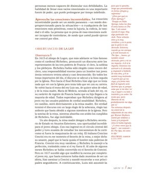 personas menos capaces de disimular sus debilidades. La
habilidad de llenar esos vacíos emocionales es una importante
fuente de poder, que puede prolongarse por tiempo indefinido.
Aproveche las emociones incontrolables. La emoción
incontrolable puede ser un miedo paranoico —un miedo des-
proporcionado para la situación— o cualquiera de las
emociones más primitivas, como la lujuria, la codicia, la vani-
dad o el odio. La persona que es presa de esas emociones suele
ser incapaz de controlarse, de modo que usted puede ejercer
ese control por ellos.
OBSERVANCIAS DE LA LEY
Observancia I
En 1615 el obispo de Lugon, que más adelante se hizo famoso
como el cardenal Richelieu, pronunció un discurso ante los
representantes de los tres poderes de Francia: el clero, la nobleza
y los plebeyos. Richelieu había sido elegido como vocero del
clero, una responsabilidad enorme para un hombre tan joven
(tenía entonces treinta años) y casi desconocido. En todos los
temas importantes del día, el discurso se adecuó a la línea seguida
por la Iglesia. Pero hacia el final Richelieu hizo algo que no tenía
nada que ver con la Iglesia pero tenía todo que ver con su carrera.
Se volvió hacia el trono del rey Luis xm, de quince años de edad,
y de la reina madre, María de Médicis, sentada al lado del rey, en
su carácter de regente de Francia hasta que su hijo llegara a la
mayoría de edad. Todos esperaban que Richelieu dirigiera al
joven rey las usuales palabras de cordial amabilidad. Richelieu,
en cambio, miró directamente a la reina madre. En verdad
terminó el discurso con un largo elogio de la soberana, elogio tan
ardiente que hasta ofendió a algunos miembros de la Iglesia. Pero
la sonrisa de la reina, mientras absorbía con avidez los cumplidos
de Richelieu, fue algo inolvidable.
Un año después, la reina madre designó a Richelieu secreta-
rio de Estado en Asuntos Exteriores, una oportunidad increíble
para el joven obispo. Con eso ingresó en el círculo central del
poder y tuvo ocasión de estudiar los mecanismos de la corte
como si fuera la maquinaria de un reloj. El italiano Concino
Concini era en ese momento el favorito de la reina, o mejor dicho
su amante, papel que lo hacía quizás el hombre más poderoso de
Francia. Concini era muy vanidoso, y Richelieu lo manejó a la
perfección, tratándolo como si el rey fuera él. Al cabo de algunos
meses Richelieu se había convertido en el favorito de Concini.
Pero en 1617 sucedió algo que modificó la escena por completo:
el joven rey, que hasta entonces había dado muestras de ser un
idiota, hizo asesinar a Concini y mandó encarcelar a sus princi-
pales seguidores. A continuación, Luis xiii asumió la
para que lo apruebe,
tengo que presentárselo
en forma abrupta y
repentina"
"¿Pero por qué en
Palm Springs?"
"Porque en Palm
Springs, todos los días
él toma baños en The
Spa. Y ahí estaré
cuando él vaya. Hay
algo particular con
Jack. Tiene ochenta
años y es muy
vanidoso, y no le gusta
que la gente lo vea
desnudo. Entonces,
cuando yo me acerque
y él esté desnudo en
The Spa..., bueno, yo
también estaré
desnudo, pero a mí no
me importa. A él sí le
importa. Entonces me
acercaré a él, desnudo,
y empezaré a hablarle
de esta obra, y él se
sentirá muy incómodo.
Y querrá que yo me
vaya, y la forma más
fácil de lograrlo será
decirme que sí, porque
sabe que si me dice 'no'
voy a seguir a su lado e
insistirle y no ceder. De
modo que, para
liberarse de mí,
probablemente me diga
que sí."
Dos semanas después
me enteré de la
adquisición de esa obra
por Warner Brothers.
Llamé por teléfono a
Lazar y le pregunté
cómo lo había logrado.
"¿Y cómo crees que lo
logré? —me contestó—.
En The Spa, tal como
te dije."
HOLLYWOOD, GARSON
KANIN 1974
LEY N° 33 I 341
 