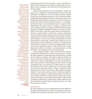 importantes para él. Se sintió honrado y un poco intimidado por
aquel hombre sofisticado, que hablaba un inglés perfecto con un
ligero acento extranjero. En unos días los dos hombres se
hicieron amigos.
Loller, que por supuesto era el que más hablaba, confesó una
noche que su negocio no iba demasiado bien y que veía más
problemas en el horizonte. A su vez, Lustig le confió que también
él tenía serios problemas económicos: los comunistas habían
confiscado su propiedad familiar y todos sus bienes. Era
demasiado viejo como para aprender un oficio y ponerse a
trabajar. Por fortuna había encontrado la solución: "una máquina
para fabricar dinero". "¿Usted falsifica dinero?", preguntó Loller,
consternado. No, replicó Lustig, y le explicó que, gracias a un
proceso químico secreto, su máquina duplicaba cualquier papel
moneda con absoluta fidelidad. Bastaba con poner en ella un
billete de un dólar, y seis horas más tarde se obtenían dos,
idénticos y perfectamente "auténticos". Continuó explicando
cómo la máquina había sido sacada de Europa en forma
clandestina, que la habían inventado los alemanes para socavar el
poder británico, y que servía de medio de subsistencia al conde
desde hacía ya varios años. Cuando Loller insistió en ver una
demostración, los dos hombres se retiraron a la habitación de
Lustig, donde el conde sacó a relucir una magnífica caja de caoba,
con ranuras, manivelas y diales. Loller observó cómo Lustig
insertaba un billete de un dólar y, a la mañana siguiente, extraía
dos billetes, aún húmedos por las sustancias químicas.
Lustig entregó los billetes a Loller, que los llevó de inmediato
al Banco local, donde se los aceptaron como genuinos. A partir
de aquel momento el empresario rogó fervientemente a Lustig
que le vendiera la máquina. El conde le explicó que había una
sola en existencia, de modo que Loller le hizo un ofrecimiento
importante: le pagaría 25.000 dólares, una suma considerable en
aquel entonces (más de 400.000 dólares de hoy). Aún así, Lustig
se mostraba reacio; no le parecía bien cobrarle tanto a un amigo.
No obstante, al fin accedió. "Supongo que lo que usted me paga
ahora no tiene tanta importancia —alegó—. Después de todo,
recuperará ese monto en pocos días, duplicando sus propios
billetes." Tras hacerle jurar que nunca revelaría a nadie la
existencia de la máquina, Lustig aceptó el dinero. Aquel mismo
día se marchó del hotel. Un año más tarde, después de muchos
intentos frustrados de hacer funcionar la máquina, Loller acudió
a la policía y contó cómo el conde Lustig lo había estafado con un
par de billetes de un dólar, algunas sustancias químicas y una caja
de caoba carente de valor.
Interpretación
El conde Lustig tenía un ojo de águila para los puntos débiles de
los demás; los detectaba en el menor de los gestos. Loller, por
ejemplo, daba propinas exageradas, parecía nervioso en sus
Y ya que estamos en
este tema, hay otro
hecho que merece
mencionarse, y es el
siguiente: un hombre
demuestra su carácter
simplemente a través
de la manera como
maneja las cosas
banales de la vida,
porque es entonces
cuando baja la guardia.
Esto suele brindar una
buena oportunidad
para observar el
ilimitado egoísmo de la
naturaleza humana y
su total falta de
consideración para con
los demás; y si estos
defectos se manifiestan
en pequeñas cosas, o
simplemente en el
comportamiento
general, comprobará
usted que también
tiñen la forma de
actuar en temas
de importancia, aun
cuando se intente
disimularlos. Ésta es
una oportunidad que
no debería pasarse por
alto. Si en los pequeños
asuntos cotidianos, las
pequeñeces de la vida...
un hombre es
desconsiderado y sólo
busca aquello que le
resulte ventajoso o
conveniente, sin
importarle los derechos
de los demás; si se
apropia de lo que
pertenece a todos por
igual, puede usted estar
seguro de que no hay
justicia en su corazón y
de que sería un villano
de talla mayor si no
fuese porque la ley y la
fuerza le atan las
manos.
ARTHUR
SCHOPENHAUER,
1788-1860
344 LEY N° 33
 