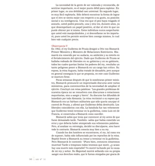 La necesidad de la gente de ser valorada y reconocida, de
sentirse importante, es el mejor punto débil para explotar. En
primer lugar, es una debilidad casi universal. En segundo lugar,
es muy fácil explotarla. Sólo deberá encontrar la forma de lograr
que el otro se sienta mejor con respecto a su gusto, su posición
social o su inteligencia. Una vez que el pez haya tragado el
anzuelo, usted podrá pescarlo, una y otra vez, durante años, ya
que desempeñará un papel positivo, al dar al otro lo que no
puede obtener por sí mismo. Estos individuos nunca sospecharán
que usted está manipulándolos, y si desconfiaran no les importa-
rá, pues usted les permite sentirse bien consigo mismos, lo cual
bien vale cualquier precio.
Observancia V
En 1862, el rey Guillermo de Prusia designó a Otto von Bismarck
Primer Ministro y Ministro de Relaciones Exteriores. Bis-
marck era conocido por su audacia, su ambición y su interés en
el fortalecimiento del ejército. Dado que Guillermo de Prusia se
hallaba rodeado de liberales en su gobierno y en su gabinete,
todos los cuales querían limitar los poderes del rey, resultaba un
tanto peligroso poner a Bismarck en un cargo tan crítico. Su
esposa, la reina Augusta, había tratado de disuadirlo, pero aunque
en general conseguía lo que se proponía, en este caso Guillermo
se mantuvo firme.
Pocas semanas después de que lo nombraran primer minis-
tro, Bismarck pronunció un improvisado discurso ante varios
ministros, para convencerlos de la necesidad de ampliar el
ejército. Concluyó con estas palabras: "Los grandes problemas de
nuestra época no se resuelven con discursos o votaciones
mayoritarias, sino a sangre y hierro". Su discurso fue difundido de
inmediato por toda Alemania. La reina recriminó a su esposo que
Bismarck era un bárbaro militarista que sólo quería usurpar el
control de Prusia, y afirmó que Guillermo debía destituirlo. Los
liberales coincidieron con ella. La batahola fue tan vehemente
que Guillermo temió terminar en la guillotina, como Luis xvi de
Francia, si conservaba a Bismarck como canciller.
Bismarck sabía que tenía que convencer al rey antes de que
fuese demasiado tarde. También- sabía que había cometido un
error y que debería haber atemperado sus vehementes palabras.
Pero, al analizar su estrategia, decidió no disculparse, sino hacer
todo lo contrario. Bismarck conocía muy bien a su rey.
Cnando los dos hombres se encontraron, el rey, tal como era
de suponer, había sido influenciado por los reproches de la reina.
Repitió frente a Bismarck su temor a terminar en la guillotina.
Pero Bismarck le contestó: "iPues bien, entonces estaremos
muertos! Tarde o temprano todos tenemos que morir, ¿y acaso
hay una muerte más respetable? Yo moriré luchando por la causa
de mi rey y señor. Su Majestad morirá sellando con su propia
sangre sus derechos reales, que le fueran otorgados por gracia de
348 1 LEY N° 33
 
