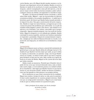 contra Bardas, que al fin Miguel decidió mandar asesinar a su tío.
Durante una importante carrera de caballos, Basilio se acercó a
Bardas en medio de la multitud y lo mató a puñaladas. Poco
después, solicitó reemplazarlo como jefe del ejército, a fin de
ejercer mejor control sobre las fuerzas armadas y poder sofocar
cualquier intento de rebelión. El emperador le concedió el cargo.
El poder y la fortuna de Basilio fueron creciendo y, pocos
años más tarde, Miguel —que se encontraba en apuros
económicos debido a sus propios despilfarros— le pidió que le
devolviera parte del dinero que Basilio había tomado prestado a
lo largo de los años. Para gran consternación del joven empera-
dor, Basilio se negó con tanta firmeza y arrogancia que se dio
cuenta de pronto del problema que enfrentaba: su ex jefe de
establos había llegado a poseer más dinero, más aliados en el
ejército y en el Senado y, por último, más poder que el propio
emperador. Algunas semanas después, tras una noche de mucho
beber, Miguel se despertó y se vio rodeado por soldados. Basilio
contempló la escena impávido, mientras sus hombres asesinaban
al emperador a puñaladas. Después de autoproclamarse empera-
dor, cabalgó por las calles de Bizancio llevando en triunfo, en la
punta de una larga pica, la cabeza de su ex benefactor y mejor
amigo.
Interpretación
Miguel III de Bizancio puso su futuro a merced del sentimiento de
gratitud que creía que Basilio debía de albergar hacia él. No
dudaba de que Basilio le serviría mejor que nadie, ya que le debía
su riqueza, su educación y su posición. Luego, una vez que Basilio
estuvo en el poder, no dudó en darle todo lo que éste le requería
para fortalecer el lazo que los unía. Sólo cuando vio el gesto de
burla en el rostro de Basilio, Miguel se dio cuenta del error fatal
que había cometido.
Había creado un monstruo. Permitió que el hombre viera el
poder de tan cerca que terminó deseando más y más; al darle
todo cuanto exigía, y al encumbrarlo gracias a la caridad recibida
de su benefactor, sólo logró que Basilio hiciera lo que hacen
tantos en una situación similar: olvidar los favores recibidos y
creer que han ganado su éxito gracias a sus propios méritos.
En el momento en que tomó conciencia de la realidad,
Miguel aún estaba a tiempo de salvar su vida, pero la amistad y
el amor suelen impedirnos ver nuestros propios intereses. Nadie
cree que un amigo puede traicionarlo, y Miguel no lo creyó hasta
el día en que su cabeza terminó en la punta de la pica.
Señor, protégeme de mis amigos, que de mis enemigos
me protejo yo mismo.
Voltaire, 1694-1778
LEY N° 2 I 39
 