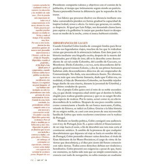 y ponía a prueba las
cualidades viriles, el
carácter, la educación
y los modales de cada
uno... Pero la prueba
más importante de
todas era el
comportamiento en la
mesa, durante la cena.
Todos pasaron por
aquellas pruebas
durante su estadía en
Sición, y todo el
tiempo él los atendía
muy bien.
Por una u otra razón,
fueron los dos
atenienses quienes de
manera más favorable
impresionaron a
Clístenes, y de los dos
el hijo de Tisandro,
Hipóclides, resultó el
preferido...
Al fin llegó el día
fijado para el
compromiso, cuando
Clístenes debía hacer
pública su elección.
Aquel día se
sacrificaron cien
bueyes y se organizó
un gran banquete, al
cual habían sido
invitados no sólo los
pretendientes sino toda
persona de cierta
notoriedad de Sición.
Cuando la cena hubo
concluido, los
pretendientes debían
competir entre sí en
arte musical y
conversación social.
En ambas cosas fue
Hipóclides quien más
se destacó. Pero al
final, a medida que se
bebía más y más vino,
Hipóclides le pidió a
un flautista que tocara
una melt,Jíu y
comenzó a bailar, con
gran placer. Clístenes,
sin embargo, al
contemplar ese
espectáculo, comenzó
a tener serias dudas
con respecto a la
seriedad de su futuro
yerno. Después de una
Presidente compartía valores y objetivos con el común de la
población, al tiempo que íntimamente seguía siendo un patricio.
Nunca pretendió borrar la diferencia que lo separaba de las
masas.
Los líderes que procuran disolver esa distancia mediante una
falsa camaradería pierden en forma gradual la capacidad de
inspirar lealtad, temor o afecto. Lo único que generan, en cambio,
es desprecio. Al igual que Luis Felipe, son demasiado chatos hasta
para aspirar a la guillotina: lo mejor que pueden hacer es desapa-
recer en medio de la noche, como si nunca hubiesen existido.
OBSERVANCIA DE LA LEY
Cuando Cristóbal Colón trataba de conseguir fondos para llevar
a cabo sus legendarios viajes, muchos de los que lo rodeaban
creían que provenía de la aristocracia italiana. Este dato pasó a la
historia mediante una biografia escrita, después de la muerte del
explorador, por el hijo de éste; allí se lo describe como descen-
diente de un tal conde Colombo, del castillo de Cuccaro, en
Montferrat. Dicho Colombo, a su vez, sería descendiente del le-
gendario general romano Colonio, y dos de sus primos hermanos
habrían sido descendientes directos de un emperador de
Constantinopla. Sin duda, una ascendencia ilustre. No obstante,
no era más que una ilustre fantasía, dado que Colón era, en
realidad, el hijo de Domenico Colombo, un humilde tejedor
luego dueño de una vinería, durante la juventud de Cristóbal, y
por último vendedor de quesos.
Fue el propio Colón quien creó el mito de su noble ascenden-
cia, ya que desde temprana edad sintió que el destino lo había
elegido para realizar grandes proezas y que en su sangre llevaba
una especie de realeza. Por lo tanto, actuó como si, en efecto
descendiera de la nobleza. Después de una poco notable carrera
como comerciante a bordo de un barco mercante, Colón,
oriundo de Génova, se radicó en Lisboa. Gracias a la falsa historia
de su origen noble, se casó con una joven de una reconocida
familia de Lisboa que tenía excelentes conexiones con la realeza
de Portugal.
Mediante su familia política, Colón consiguió una audiencia
con el rey de Portugal, Joáo II, a quien solicitó el financiamiento
de un viaje hacia el oeste, a fin de descubrir una ruta más corta al
continente asiático. A cambio de la promesa de que cualquier
descubrimiento que deparara tal viaje se haría en nombre del rey
de Portugal, Colón pretendía obtener varios derechos: el título de
Gran Almirante de los Mares Oceánicos; el cargo de virrey de las
tierras que descubriera; y el diez por ciento del futuro comercio
con tales tierras. Todos estos derechos debían ser vitalicios y
hereditarios. Colón presentó sus exigencias a pesar de que, hasta
ese momento, no había sido más que un simple comerciante, no
conocía casi nada de navegación, no sabía manejar un cuadrante
354 1 LEY N° 34
 