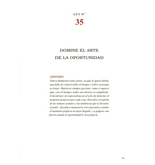 LEY N°
35
DOMINE EL ARTE
DE LA OPORTUNIDAD
CRITERIO
Nunca demuestre tener prisa, ya que el apuro delata
una falta de control sobre el tiempo y sobre su propio
accionar. Muéstrese siempre paciente, como si supiera
que, con el tiempo, todos sus deseos se cumplirán.
Conviértase en especialista en el arte de detectar el
momento propicio para cada cosa. Descubra el espíritu
de los tiempos actuales y las tendencias que lo llevarán
al poder. Aprenda a mantenerse a la expectativa cuando
el momento propicio no haya llegado, y a golpear con
fuerza cuando la oportunidad le sea propicia.
361
 