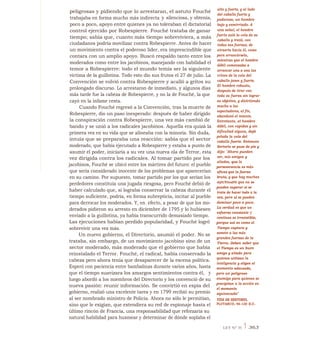 alto y fuerte, y al lado
del caballo fuerte y
poderoso, un hombre
bajo y esmirriado. A
una señal, el hombre
fuerte asió la cola de su
caballo y trató, con
todas sus fuerzas, de
atraerlo hacia él, como
para arrancársela,
mientras que el hombre
débil comenzaba a
arrancar una a una las
crines de la cola del
caballo joven y fuerte.
El hombre robusto,
después de tirar con
toda su fuerza sin lograr
su objetivo, y divirtiendo
mucho a los
espectadores, al fin,
abandonó el intento.
Entretanto, el hombre
débil, con rapidez y sin
dificultad alguna, dejó
pelada la cola del
caballo fuerte. Entonces
Sertorio se puso de pie y
dijo: "Ahora pueden
ver, mis amigos y
aliados, que la
perseverancia es más
eficaz que la fuerza
bruta, y que hay muchas
difiCVlindPS que no se
pueden superar si se
trata de hacer todo a la
vez, pero sí se pueden
dominar poco a poco.
La verdad es que un
esfuerzo constante y
continuo es irresistible,
porque así es como el
Tiempo captura y
somete a las más
grandes fuerzas de la
Tierra. Deben saber que
el Tiempo es un buen
amigo y aliado para
quienes utilizan la
inteligencia y eligen el
momento adecuado,
pero un peligroso
enemigo para quienes se
precipitan a la acción en
el momento
equivocado"
VIDA DE SERTORIO,
PLUTARCO, 46-120 D.C.
peligrosas y pidiendo que lo arrestaran, el astuto Fouché
trabajaba en forma mucho más indirecta y silenciosa, y obtenía,
poco a poco, apoyo entre quienes ya no toleraban el dictatorial
control ejercido por Robespierre. Fouché trataba de ganar
tiempo; sabía que, cuanto más tiempo sobreviviera, a más
ciudadanos podría movilizar contra Robespierre. Antes de hacer
un movimiento contra el poderoso líder, era imprescindible que
contara con un amplio apoyo. Buscó respaldo tanto entre los
moderados como entre los jacobinos, manejando con habilidad el
temor a Robespierre: todo el mundo temía ser la siguiente
víctima de la guillotina. Todo esto dio sus frutos el 27 de julio. La
Convención se volvió contra Robespierre y acalló a gritos su
prolongado discurso. Lo arrestaron de inmediato, y algunos días
más tarde fue la cabeza de Robespierre, y no la de Fouché, la que
cayó en la infame cesta.
Cuando Fouché regresó a la Convención, tras la muerte de
Robespierre, dio un paso inesperado: después de haber dirigido
la conspiración contra Robespierre, una vez más cambió de
bando y se unió a los radicales jacobinos. Aquella era quizá la
primera vez en su vida que se alineaba con la minoría. Sin duda,
intuía que se preparaba una reacción: sabía que el sector
moderado, que había ejecutado a Robespierre y estaba a punto de
asumir el poder, iniciaría a su vez una nueva ola de Terror, esta
vez dirigida contra los radicales. Al tomar partido por los
jacobinos, Fouché se ubicó entre los mártires del futuro: el pueblo
que sería considerado inocente de los problemas que aparecerían
en su camino. Por supuesto, tomar partido por los que serían los
perdedores constituía una jugada riesgosa, pero Fouché debió de
haber calculado que, si lograba conservar la cabeza durante el
tiempo suficiente, podría, en forma subrepticia, incitar al pueblo
para derrocar los moderados. Y, en efecto, a pesar de que los mo-
derados pidieron su arresto en diciembre de 1795 y lo hubiesen
enviado a la guillotina, ya había transcurrido demasiado tiempo.
Las ejecuciones habían perdido popularidad, y Fouché logró
sobrevivir una vez más.
Un nuevo gobierno, el Directorio, asumió el poder. No se
trataba, sin embargo, de un movimiento jacobino sino de un
sector moderado, más moderado que el gobierno que había
reinstalado el Terror. Fouché, el radical, había conservado la
cabeza pero ahora tenía que desaparecer de la escena política.
Esperó con paciencia entre bambalinas durante varios años, hasta
que el tiempo suavizara los amargos sentimientos contra él, y
luego abordó a los miembros del Directorio y los convenció de su
nueva pasión: reunir información. Se convirtió en espía del
gobierno, realizó una excelente tarea y en 1799 recibió su premio
al ser nombrado ministro de Policía. Ahora no sólo le permitían,
sino que le exigían, que extendiera su red de espionaje hasta el
último rincón de Francia, una responsabilidad que reforzaría su
natural habilidad para husmear y determinar de dónde soplaba el
LEY N° 35 1 363
 