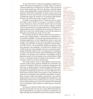 Lo que debe hacer es volver las espaldas al objeto de su
deseo, demostrarle menosprecio y desdén. Éste es el tipo de
respuesta poderosa que enloquecerá a su blanco. Éste reaccionará
con un deseo propio, que será el de afectarlo a usted de alguna
forma, quizá poseyéndolo, quizás hiriéndolo. Si el otro ansía
poseerlo, usted habrá completado con éxito el primer paso de la
seducción. Si el otro quiere herirlo, usted lo habrá desconcertado
y logrado que juegue de acuerdo con sus propias reglas (véanse
Leyes 8 y 39, sobre cómo incitar a la gente a la acción).
El desdén es prerrogativa del rey. Cuando sus ojos se vuelven
hacia algo, lo que él decide ver es lo que se convierte en realidad;
lo que él ignora es como si estuviese muerto. Ésa era el arma
utilizada por el rey Luis xiv: si él no quería a alguien, actuaba
como si esa persona no se hallara presente, y conservaba su
superioridad al cortar la dinámica de la interacción. Éste es el
poder que usted tiene cuando juega la carta del menosprecio y
demuestra a los demás que puede vivir sin ellos.
Si la decisión de ignorar realza el poder que usted posee, se
deduce que el enfoque opuesto —involucrarse y comprometerse—
a menudo lo debilita. Al prestar demasiada atención a un
enemigo insignificante, se verá insignificante usted y cuanto más
tiempo le lleve aplastar al otro, tanto más grande se volverá su
enemigo. Cuando Atenas se propuso conquistar la isla de Sicilia,
en el año 415 a.C., era una potencia enorme que atacaba a otra
muy pequeña. Sin embargo, -al involucrar a Atenas en un
conflicto cada vez más prolongado, Siracusa, la principal ciudad-
estado de Sicilia, logró crecer en importancia y confianza.
Cuando al fin derrotó a Atenas, ganó celebridad por los siglos
venideros. En tiempos más recientes, el presidente John E
Kennedy cometió un error similar con su actitud frente a Fidel
Castro: su fracasada invasión a la Bahía de los Cochinos, en 1961,
convirtió a Castro en un héroe internacional.
Otro riesgo consiste en que, si logra aplastar a quien lo irrita,
o incluso si sólo lo hiere, generará simpatía por el más débil. Los
críticos de Franklin D. Roosevelt se quejaron amargamente del
dinero que su gobierno gastó en proyectos gubernamentales, pero
esos ataques no despertaron eco en el pueblo, que veía que el
presidente trabajaba para poner fin a la Gran Depresión. Sus
adversarios creyeron haber enco