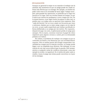 INVALIDACIÓN
Aunque en general lo mejor es no mezclar el trabajo con la
amistad, hay momentos en que un amigo puede ser usado en
forma más efectiva que un enemigo. Por ejemplo, un hombre de
poder suele verse en la necesidad de hacer algún "trabajo sucio",
pero, para guardar las apariencias, es preferible que lo haga otra
persona en su lugar. Para eso resultan ideales los amigos, ya que
el afecto que sienten los predispone a correr riesgos por uno. De
la misma manera, si por algún motivo los planes le salen mal, es
posible usar a un amigo como un oportuno chivo expiatorio. Esta
"caída del favorito" fue un truco usado con frecuencia por reyes
y soberanos: dejaban que su mejor amigo cargara con la culpa de
un error, ya que nadie sospecharía que habían sacrificado en
forma deliberada a un amigo por ese motivo. Por supuesto,
después de jugar esa carta, el gobernanate perdía al amigo para
siempre. Por lo tanto, conviene reservar el papel de chivo
expiatorio para alguien cercano a usted, pero no demasiado
próximo en el afecto.
Por último, el problema de trabajar con amigos es que se
confunden los límites y las distancias que una actividad laboral
requiere. Pero si ambas partes del arreglo comprenden con
claridad los riesgos que la relación entraña, un amigo puede
llegar a ser un empleado muy eficiente. Sin embargo, en una
relación de este tipo nunca deberá bajar la guardia. Esté siempre
atento a cualquier señal de conflicto emocional, como por
ejemplo la envidia o la ingratitud. En el ámbito del poder nada es
estable y hasta el amigo más íntimo puede convertirse en el peor
de los enemigos.
46 I LEY N° 2
 