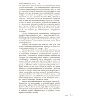 OBSERVANCIA DE LA LEY
En 1850, el joven Otto von Bismarck, que entonces tenía treinta
y cinco años de edad y era representante ante el parlamento
prusiano, se encontraba en un punto crítico de su carrera. El tema
del momento era la unificación de los diversos estados (incluida
Prusia) en los que Alemania se encontraba dividida- en aquel
tiempo, y la amenaza de una guerra con Austria, el poderoso
vecino del sur que aspiraba a mantener débil y dividida a
Alemania y amenazaba,'incluso con la intervención armada, en
caso de que el país intentara unificarse. El príncipe Guillermo,
primero en la línea de sucesión del trono de Prusia, abogaba por
ir a la guerra y el parlamento se adhirió a su causa, preparado
para respaldar cualquier movilización de tropas. Los únicos que
se oponían a la guerra eran el rey de Prusia, Federico Guiller-
mo N, y sus ministros, que preferían aplacar a los poderosos
austríacos.
Durante toda su carrera, Bismarck había. respaldado con
lealtad, y hasta con pasión, el poder y la supremacía de Prusia.
Soñaba con una Alemania unificada y con hacer la guerra contra
Austria y humillar al país que durante tanto tiempo había logrado
mantener dividida a Alemania. Como ex soldado, veía la guerra
como algo glorioso.
Bismarck fue el hombre que años más tarde diría: "Los
grandes problemas de esta época no se resuelven con discursos o
votaciones mayoritarias, sino a sangre y hierro".
Patriota apasionado y amante de la gloria militar, Bismarck,
sin embargo, pronunció un discurso ante el Parlamento, durante
el apogeo de la fiebre bélica, que dejó atónitos , a quienes lo
escucharon. "iDesdichado del estadista que hace la guerra sin una
razón que siga siendo válida cuando esa guerra haya concluido!
-dijo Bismarck-. Después de la guerra, todos ustedes verán estos
asuntos desde una perspectiva diferente. ¿Tendrán entonces el
coraje de dirigirse al campesino que contempla las cenizas de su
granja, o al hombre tullido, o al padre que ha perdido a sus
hijos?" Bismarck no sólo siguió hablando de la locura de la guerra
sino que -y esto fue lo más extraño de todo- elogió a Austria y
defendió su proceder. Su discurso iba en contra de todo lo que él
mismo representaba. Las consecuencias de sus palabras fueron
inmediatas. Si Bismarck estaba en contra de la guerra... ¿qué
significado tenía esa actitud? Otros representantes se sintieron
confundidos y algunos modificaron su voto. Finalmente, el rey y
sus ministros ganaron y la guerra pudo evitarse.
Algunas semanas después del ignominioso discurso de
Bismarck, el rey, agradecido por su apoyo a la paz, lo nombró
ministro del gabinete. Años más tarde se convirtió en Primer
Ministro de Prusia. En esta función logró, al fin, conducir a su país
y a su pacifista rey a una guerra contra Austria, en la que aplastó
al poderoso imperio; luego estableció un poderoso Estado
alemán, con Prusia a la cabeza.
LEY N° 3 1 51
 