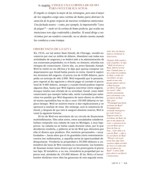 2a PARTE: UTILICE UNA CORTINA DE HUMO
PARA OCULTAR SUS ACTOS.
El engaño es siempre la mejor de las estrategias, pero aun el mejor
de los engaños exige una cortina de humo para distraer la
atención de la gente respecto de nuestras verdaderas intenciones.
Una fachada neutra —como, por ejemplo, la impenetrable "cara
de póquer"— suele ser la cortina de humo perfecta, que oculta sus
intenciones tras algo confortable y familiar. Si usted dirige a sus
víctimas por un sendero conocido, no se darán cuenta cuando
las conduzca a una trampa.
OBSERVANCIA DE LA LEY I
En 1910, un tal señor Sam Geezil, de Chicago, vendió su
comercio por casi un millón de dólares. Abandonó casi todas sus
actividades de negocios y se dedicó sólo a la administración de
sus numerosas propiedades; en el fondo, no obstante, añoraba sus
tiempos de comerciante. Cierto día, un joven llamado Joseph
Weil lo visitó en su oficina y le dijo que quena comprar un
departamento que Geezil había puesto en venta. Geezil le explicó
los términos del negocio: el precio era de 8.000 dólares, pero
pedía un anticipo de sólo 2.000. Weil respondió que lo pensaría,
pero regresó al día siguiente y ofreció pagar al contado el precio
total de 8.000 dólares, siempre y cuando Geezil pudiese esperar
algunos días, hasta que Weil lograra concretar cierto negocio.
Aunque estaba casi retirado de su actividad, Geezil, como hábil
comerciante que siempre había sido, sintió curiosidad por saber
cómo era posible que Weil dispusiera de tanto dinero en efectivo
(el monto equivaldría hoy en día a unos 150.000 dólares) en tan
poco tiempo. Weil se mostró reacio a dar explicaciones y se
apresuró a cambiar de tema. Sin embargo, ante la insistencia de
Geezil, y después de que éste le aseguró absoluta reserva, Weil le
contó la siguiente historia:
El tío de Weil era secretario de un círculo de financistas
multimillonarios. Diez años antes, estos acaudalados caballeros
habían comprado una cabaña de caza en Michigan, a muy bajo
precio. La cabaña no se había usado durante años, por lo que
decidieron venderla, y pidieron al tío de Weil que obtuviera por
ella el dinero que pudiera. Por motivos personales —muy
fundados—, hacía años que el tío guardaba cierto resentimiento
contra los millonarios, y aquélla sería la oportunidad de
desquitarse. Vendería la propiedad a 35.000 dólares a un
testaferro (la tarea de Weil consistía en encontrarlo). Los hombres
de finanzas tenían tanto dinero que no les preocuparía el precio
tan bajo. El testaferro, a su vez, revendería la propiedad por su
precio real, alrededor de 155.000 dólares. El tío, Weil y el tercer
hombre dividirían entre ellos las ganancias de esta segunda venta.
JEHÚ, REY DE ISRAEL,
SIMULA VENERAR AL
ÍDOLO BAAL
Después Jehú reunió a
todo el pueblo y le dijo:
"Ahab sirvió poco a
Baal; Jehú le servirá
más. Llamad, pues, a
mí a todos los profetas
de Baal, a todos los
sacerdotes, sin que
quede ni uno solo,
porque quiero ofrecer
a Baal un gran
sacrificio. El que falte
no vivirá". Jehú
obraba arteramente
para exterminar a los
servidores de Baal.
Dijo, pues:
"Promulgad una fiesta
en honor de Baal".
Promulgáronla,
enviando mensajeros
por todo Israel, y
llegaron todos los
servidores de Baal, sin
que ni uno dejara de
venir, y entraron en la
casa de Baal, que se
llenó de bote en
bote....Y fue Jehú a la
casa de Baal... y dijo a
los servidores de Baal:
"Mirad y ved si por
acaso hay aquí entre
vosotros algún servidor
de Yavé o si están sólo
los servidores de
Baal". Y entró Jehú
para ofrecer sacrificios
y holocaustos.
LEY N° 3 1
55
 