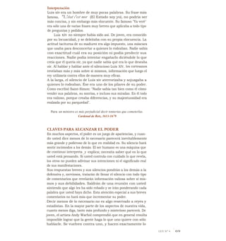 Interpretación
Luis xiv era un hombre de muy pocas palabras. Su frase más
famosa, "L'état c'est mor (El Estado soy yo), no podría ser
más concisa, y sin embargo más elocuente. Su famoso "Ya veré"
era sólo una de varias frases muy breves que aplicaba a todo tipo
de preguntas y pedidos.
Luis xiv no siempre había sido así. De joven, era conocido
por su locuacidad, y se deleitaba con su propia elocuencia. La
actitud taciturna de su madurez era algo impuesto, una máscara
que usaba para desconcertar a quienes lo rodeaban. Nadie sabía
con exactitud cuál era su posición ni podía predecir sus
reacciones. Nadie podía intentar engañarlo diciéndole lo que
creía que él quería oír, ya que nadie sabía qué era lo que deseaba
oír. Al hablar y hablar ante el silencioso Luis XIV, los cortesanos
revelaban más y más sobre sí mismos, información que luego el
rey utilizaría contra ellos de-manera muy eficaz.
A la larga, el silencio de Luis xiv aterrorizaba y sojuzgaba a
quienes lo rodeaban. Ése era uno de los pilares de su poder.
Como escribió Saint-Simon: "Nadie sabía tan bien como él cómo
vender sus palabras, su sonrisa, e incluso sus miradas. En él todo
era valioso, porque creaba diferencias, y su majestuosidad era
realzada por su parquedad".
Para un ministro es más perjudicial decir tonterías que cometerlas.
Cardenal de Retz, 1613-1679
CLAVES PARA ALCANZAR EL PODER
En muchos aspectos, el poder es un juego de apariencias, y cuan-
do usted dice menos de lo necesario parecerá inevitablemente
más grande y poderoso de lo que en realidad es. Su silencio hará
sentir incómodos a los demás. El ser humano es una máquina que
de continuo interpreta y explica; necesita saber qué es lo que
usted está pensando. Si usted controla con cuidado lo que revela,
los otros no pueden adivinar sus intenciones ni el significado real
de sus manifestaciones.
Sus respuestas breves y sus silencios pondrán a los demás a la
defensiva y, nerviosos, tratarán de llenar el silencio con todo tipo
de comentarios que revelarán información valiosa sobre sí mis-
mos y sus debilidades. Saldrán de una reunión con usted
sintiendo que algo les ha sido robado y se irán ponderando cada
palabra que usted haya dicho. Esta atención especial a sus breves
comentarios no hará más que incrementar su poder.
Decir menos de lo necesario no es algo reservado a reyes y
estadistas. En la mayor parte de los aspectos de nuestra vida,
cuanto menos diga, tanto más profundo y misterioso parecerá. De
joven, el artista Andy Warhol comprendió que en general resulta
imposible lograr que la gente haga lo que uno quiere con sólo
hablarle. Se vuelven contra uno, y hacen exactamente lo
LEY N° 4 1 69
 