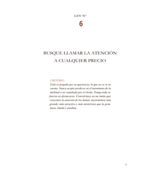 LEY N°
6
BUSQUE LLAMAR LA ATENCIÓN
A CUALQUIER PRECIO
CRITERIO
Todo es juzgado por su apariencia; lo que no se ve no
cuenta. Nunca acepte perderse en el anonimato de la
multitud o ser sepultado por el olvido. Ponga toda su
fuerza en destacarse. Conviértase en un imán que
concentre la atención de los demás, mostrándose más
grande, más atractivo y más misterioso que la gran
masa, tímida y anodina.
s1
 