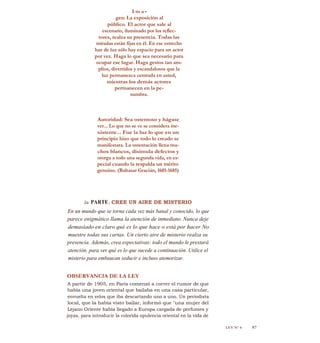 I m a -
gen: La exposición al
público. El actor que sale al
escenario, iluminado por los reflec-
tores, realza su presencia. Todas las
miradas están fijas en él. En ese estrecho
haz de luz sólo hay espacio para un actor
por vez. Haga lo que sea necesario para
ocupar ese lugar. Haga gestos tan am-
plios, divertidos y escandalosos que la
luz permanezca centrada en usted,
mientras los demás actores
permanecen en la pe-
numbra.
Autoridad: Sea ostentoso y hágase
ver... Lo que no se ve se considera ine-
xistente... Fue la luz lo que en un
principio hizo que todo lo creado se
manifestara. La ostentación llena mu-
chos blancos, disimula defectos y
otorga a todo una segunda vida, en es-
pecial cuando la respalda un mérito
genuino. (Baltasar Gracián, 1601-1685)
2a PARTE: CREE UN AIRE DE MISTERIO
En un mundo que se torna cada vez más banal y conocido, lo que
parece enigmático llama la atención de inmediato. Nunca deje
demasiado en claro qué es lo que hace o está por hacer No
muestre todas sus cartas. Un cierto aire de misterio realza su
presencia. Además, crea expectativas: todo el mundo le prestará
atención, para ver qué es lo que sucede a continuación. Utilice el
misterio para embaucan seducir e incluso atemorizar.
OBSERVANCIA DE LA LEY
A partir de 1905, en París comenzó a correr el rumor de que
había una joven oriental que bailaba en una casa particular,
envuelta en velos que iba descartando uno a uno. Un periodista
local, que la había visto bailar, informó que "una mujer del
Lejano Oriente había llegado a Europa cargada de perfumes y
joyas, para introducir la colorida opulencia oriental en la vida de
LEY N" 6 87
 