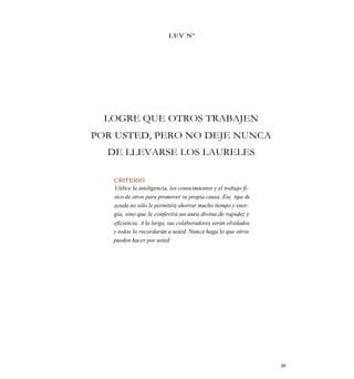 LEY N°
LOGRE QUE OTROS TRABAJEN
POR USTED, PERO NO DEJE NUNCA
DE LLEVARSE LOS LAURELES
CRITERIO
Utilice la inteligencia, los conocimientos y el trabajo fí-
sico de otros para promover su propia causa. Ese tipo de
ayuda no sólo le permitirá ahorrar mucho tiempo y ener-
gía, sino que le conferirá un aura divina de rapidez y
eficiencia. A la larga, sus colaboradores serán olvidados
y todos lo recordarán a usted. Nunca haga lo que otros
pueden hacer por usted.
95
 
