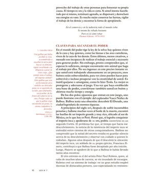 provecho del trabajo de otras personas para fomentar su propia
causa. El tiempo es oro y la vida es corta. Si usted intenta hacerlo
todo por sí mismo, terminará agotado, se dispersará y derrochará
sus energías en vano. Es mucho mejor conservar las fuerzas, vigilar
el trabajo de los demás y encontrar la forma de apropiárselo.
En el comercio y en la industria todo el mundo roba.
Yo mismo he robado bastante.
Pero yo sé cómo robar.
Thomas Edison, 1874-1931
CLAVES PARA ALCANZAR EL PODER
En el mundo del poder rige la ley de la selva: hay quienes viven
de la caza y hay quienes, como las hienas o las aves carroñeras,
viven de la caza de los demás. Estos últimos, menos creativos, a
menudo son incapaces de realizar el trabajo esencial y necesario
para generar poder. Sin embargo, pronto comprenden que, si
esperan lo suficiente, siempre encontrarán otro animal que haga
el trabajo por ellos. No sea ingenuo: en este preciso instante en
que usted está trabajando afanosamente en un proyecto, esos
buitres están sobrevolándolo, para ver cómo pueden hacer para
sobrevivir e incluso prosperar con la creatividad de usted. Es
inútil quejarse o amargarse, como lo hizo Tesla. Lo mejor es
protegerse y adecuarse al juego. Una vez que haya establecido
una base de poder, conviértase también usted en buitre y
ahórrese mucho tiempo y energía.
De los dos polos opuestos que entran en este juego, uno
puede ilustrarse con eI ejemplo-
del explorador Vasco Núñez de
Balboa. Balboa tenía una obsesión: descubrir El Dorado, una
ciudad legendaria de enormes riquezas.
A principios del siglo xvi, después de sufrir incontables
penurias y hallarse muchas veces al borde de la muerte, encontró
las huellas de un imperio grande y muy rico, ubicado al sur de
México, en lo que hoy es Perú. Pensó que, si lograba conquistar
el imperio inca y apoderarse de su oro, podría convertirse en un
segundo Cortés. El problema fue que, al tiempo que hacía ese
descubrimiento, la noticia de la existencia del imperio inca se
extendió entre cientos de otros conquistadores. Balboa no
comprendió que la mitad del secreto residía en guardar silencio
acerca de su descubrimiento y observar con cuidado a quienes lo
rodeaban. Algunos años después de que él descubrió la ubicación
del imperio inca, un soldado de su propio ejército, Francisco Pi-
zarro, contribuyó a que Balboa fuese decapitado por alta traición.
Luego, Pizarro se apoderó de lo que a Balboa le había llevado
tantos años encontrar.
El otro extremo es el del artista Peter Paul Rubens, quien, al
cabo de muchos años de carrera, se vio inundado de encargos.
Rubens creó un sistema de trabajo: en un gran estudio empleó
docenas de destacados pintores, uno especializado en vestimen-
LA GALLINA CIEGA
Una gallina que había
perdido la vista,
acostumbrada a
escarbar la tierra para
buscar su alimento,
siguió escarbando con
diligencia a pesar de
estar ciega. ¿Qué
sentido tenía el trabajo
del ingenuo animal?
Otra gallina que veía
perfectamente pero
cuidaba sus delicadas
patas no se apartaba de
su lado, pues disfrutaba,
sin escarbar, de los
frutos del esfuerzo de la
otra. Porque cada vez
que la gallina ciega
encontraba un grano, su
atenta compañera lo
devoraba.
FÁBULA.%
Gcrrnioup LESSING,
1729-1781
95 LEY N' 7
 