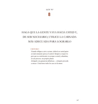 LEY N°
8
HAGA QUE LA GENTE VAYA HACIA USTED Y,
DE SER NECESARIO, UTILICE LA CARNADA
MÁS ADECUADA PARA LOGRARLO
CRITERIO
Cuando obligue a otro a actuar, deberá ser usted quien
en todo momento ejerza el control. Siempre es mejor lo-
grar que su contrincante se acerque a usted y abandone,
en este proceso, sus propios planes.
Atráigalo con ganancias fabulosas... y después proceda
a atacar. Usted tiene todos los ases en la mano.
rol
 
