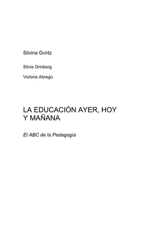 Silvina Gvirtz
Silvia Grinberg
Victoria Abregú
LA EDUCACIÓN AYER, HOY
Y MAÑANA
El ABC de la Pedagogía
 