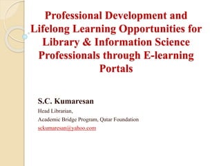 Professional Development and
Lifelong Learning Opportunities for
Library & Information Science
Professionals through E-learning
Portals
S.C. Kumaresan
Head Librarian,
Academic Bridge Program, Qatar Foundation
sckumaresan@yahoo.com
 