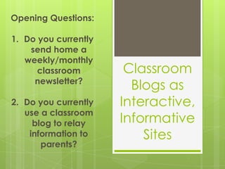 Opening Questions: Do you currently send home a weekly/monthly classroom newsletter? Do you currently use a classroom blog to relay information to parents? Classroom Blogs as Interactive, Informative Sites 