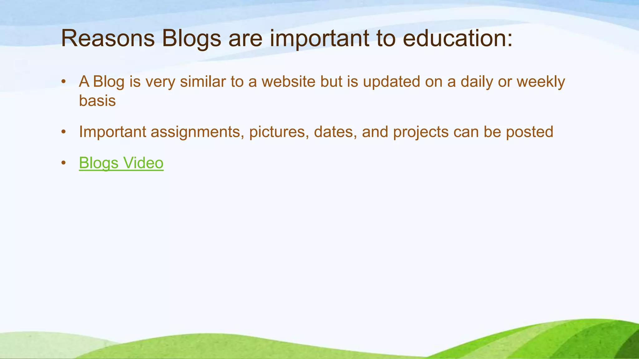 Reasons Blogs are important to education:
• A Blog is very similar to a website but is updated on a daily or weekly
basis
• Important assignments, pictures, dates, and projects can be posted
• Blogs Video

 