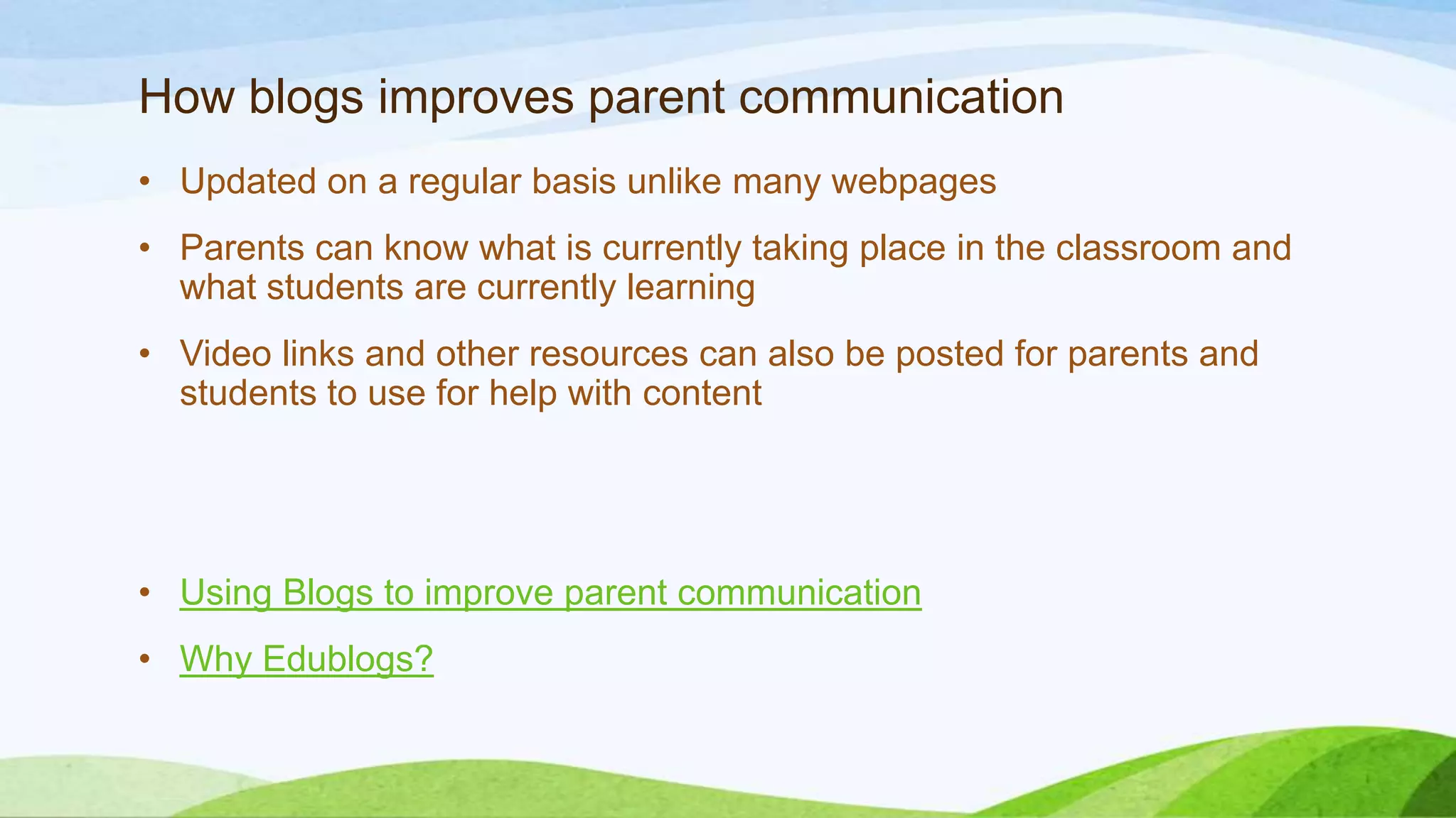 How blogs improves parent communication
• Updated on a regular basis unlike many webpages
• Parents can know what is currently taking place in the classroom and
what students are currently learning
• Video links and other resources can also be posted for parents and
students to use for help with content

• Using Blogs to improve parent communication
• Why Edublogs?

 