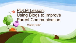 PDLM Lesson:
Using Blogs to Improve
Parent Communication
Meghan Fender

 