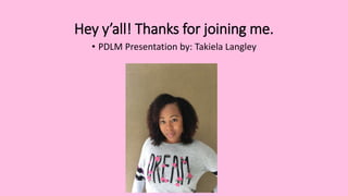 Hey y’all! Thanks for joining me.
• PDLM Presentation by: Takiela Langley
 