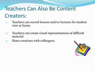 Teachers Can Also Be Content 
Creators: 
1. Teachers can record lessons and/or lectures for student 
view at home. 
2. Teachers can create visual representations of difficult 
material. 
3. Share creations with colleagues. 
 