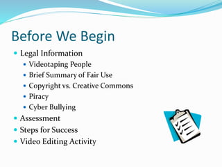 Before We Begin 
 Legal Information 
 Videotaping People 
 Brief Summary of Fair Use 
 Copyright vs. Creative Commons 
 Piracy 
 Cyber Bullying 
 Assessment 
 Steps for Success 
 Video Editing Activity 
 