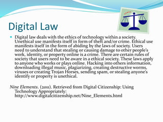 Digital Law 
 Digital law deals with the ethics of technology within a society. 
Unethical use manifests itself in form of theft and/or crime. Ethical use 
manifests itself in the form of abiding by the laws of society. Users 
need to understand that stealing or causing damage to other people’s 
work, identity, or property online is a crime. There are certain rules of 
society that users need to be aware in a ethical society. These laws apply 
to anyone who works or plays online. Hacking into others information, 
downloading illegal music, plagiarizing, creating destructive worms, 
viruses or creating Trojan Horses, sending spam, or stealing anyone’s 
identify or property is unethical. 
Nine Elements. (2011). Retrieved from Digital Citizenship: Using 
Technology Appropriately: 
http://www.digitalcitizenship.net/Nine_Elements.html 
 