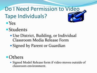 Do I Need Permission to Video 
Tape Individuals? 
Yes 
Students 
Use District, Building, or Individual 
Classroom Media Release Form 
 Signed by Parent or Guardian 
Others 
 Signed Model Release form if video moves outside of 
classroom environment. 
 