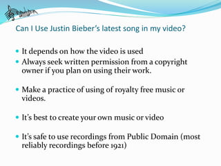 Can I Use Justin Bieber’s latest song in my video? 
 It depends on how the video is used 
 Always seek written permission from a copyright 
owner if you plan on using their work. 
 Make a practice of using of royalty free music or 
videos. 
 It’s best to create your own music or video 
 It’s safe to use recordings from Public Domain (most 
reliably recordings before 1921) 
 