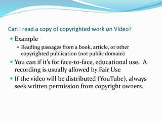 Can I read a copy of copyrighted work on Video? 
 Example 
 Reading passages from a book, article, or other 
copyrighted publication (not public domain) 
 You can if it’s for face-to-face, educational use. A 
recording is usually allowed by Fair Use 
 If the video will be distributed (YouTube), always 
seek written permission from copyright owners. 
 