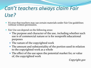 Can’t teachers always claim Fair 
Use? 
 It’s true that teachers may use certain materials under Fair Use guidelines 
without written permission. 
 Fair Use can depend on the following areas: 
 The purpose and character of the use, including whether such 
use is of commercial nature or is for nonprofit educational 
purposes 
 The nature of the copyrighted work 
 The amount and substantiality of the portion used in relation 
to the copyrighted work as a whole 
 The effect of the use upon the potential market for, or value 
of, the copyrighted work 
Copyright.gov 
 