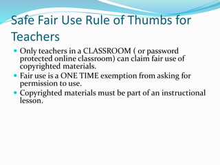 Safe Fair Use Rule of Thumbs for 
Teachers 
 Only teachers in a CLASSROOM ( or password 
protected online classroom) can claim fair use of 
copyrighted materials. 
 Fair use is a ONE TIME exemption from asking for 
permission to use. 
 Copyrighted materials must be part of an instructional 
lesson. 
 