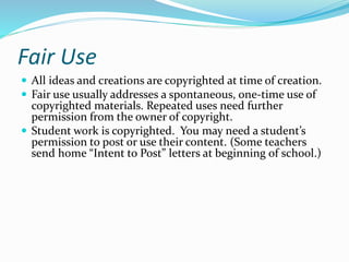 Fair Use 
 All ideas and creations are copyrighted at time of creation. 
 Fair use usually addresses a spontaneous, one-time use of 
copyrighted materials. Repeated uses need further 
permission from the owner of copyright. 
 Student work is copyrighted. You may need a student’s 
permission to post or use their content. (Some teachers 
send home “Intent to Post” letters at beginning of school.) 
 