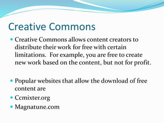 Creative Commons 
 Creative Commons allows content creators to 
distribute their work for free with certain 
limitations. For example, you are free to create 
new work based on the content, but not for profit. 
 Popular websites that allow the download of free 
content are 
 Ccmixter.org 
 Magnatune.com 
 