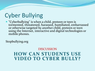 Cyber Bullying 
 "Cyberbullying" is when a child, preteen or teen is 
tormented, threatened, harassed, humiliated, embarrassed 
or otherwise targeted by another child, preteen or teen 
using the Internet, interactive and digital technologies or 
mobile phones. 
Stopbullying.org 
DISCUSSION 
HOW CAN STUDENTS USE 
VIDEO TO CYBER BULLY? 
 