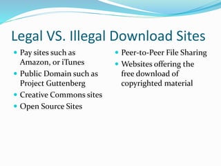 Legal VS. Illegal Download Sites 
 Pay sites such as 
Amazon, or iTunes 
 Public Domain such as 
Project Guttenberg 
 Creative Commons sites 
 Open Source Sites 
 Peer-to-Peer File Sharing 
 Websites offering the 
free download of 
copyrighted material 
 