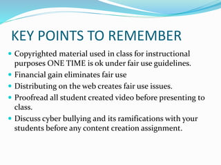 KEY POINTS TO REMEMBER 
 Copyrighted material used in class for instructional 
purposes ONE TIME is ok under fair use guidelines. 
 Financial gain eliminates fair use 
 Distributing on the web creates fair use issues. 
 Proofread all student created video before presenting to 
class. 
 Discuss cyber bullying and its ramifications with your 
students before any content creation assignment. 
 