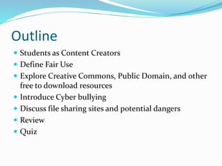 Outline 
 Students as Content Creators 
 Define Fair Use 
 Explore Creative Commons, Public Domain, and other 
free to download resources 
 Introduce Cyber bullying 
 Discuss file sharing sites and potential dangers 
 Review 
 Quiz 
 