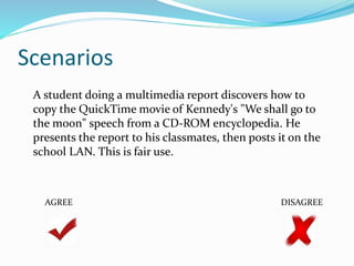 Scenarios 
A student doing a multimedia report discovers how to 
copy the QuickTime movie of Kennedy's "We shall go to 
the moon" speech from a CD-ROM encyclopedia. He 
presents the report to his classmates, then posts it on the 
school LAN. This is fair use. 
AGREE DISAGREE 
 