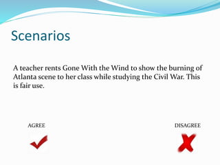 Scenarios 
A teacher rents Gone With the Wind to show the burning of 
Atlanta scene to her class while studying the Civil War. This 
is fair use. 
AGREE DISAGREE 
 