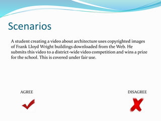 Scenarios 
A student creating a video about architecture uses copyrighted images 
of Frank Lloyd Wright buildings downloaded from the Web. He 
submits this video to a district-wide video competition and wins a prize 
for the school. This is covered under fair use. 
AGREE DISAGREE 
 